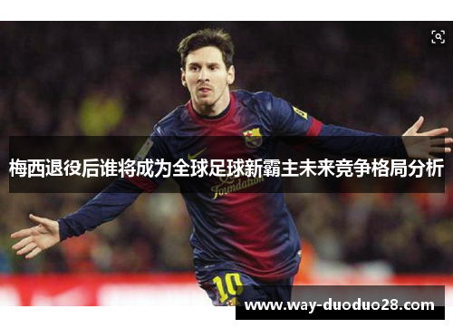 梅西退役后谁将成为全球足球新霸主未来竞争格局分析