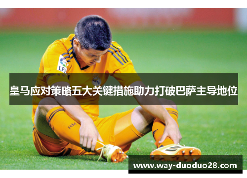 皇马应对策略五大关键措施助力打破巴萨主导地位 皇马应对策略五大关键措施助力打破巴萨主导地位