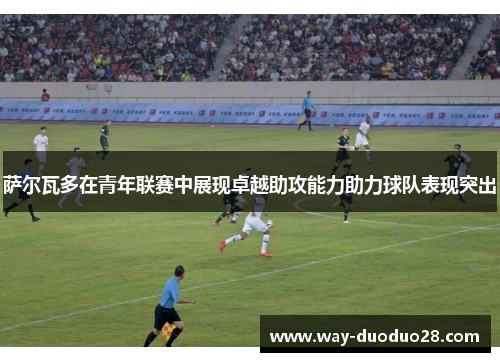 萨尔瓦多在青年联赛中展现卓越助攻能力助力球队表现突出