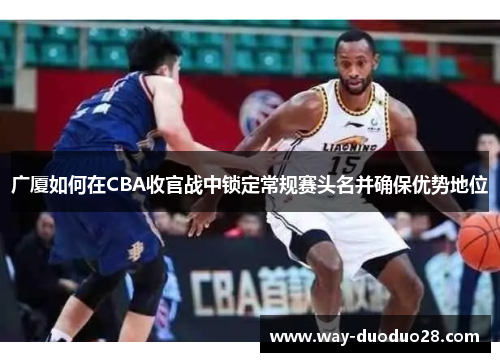 广厦如何在CBA收官战中锁定常规赛头名并确保优势地位 广厦如何在CBA收官战中锁定常规赛头名并确保优势地位
