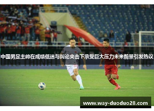 中国男足主帅在成绩低迷与舆论夹击下承受巨大压力未来前景引发热议