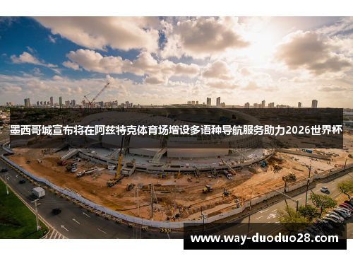 墨西哥城宣布将在阿兹特克体育场增设多语种导航服务助力2026世界杯