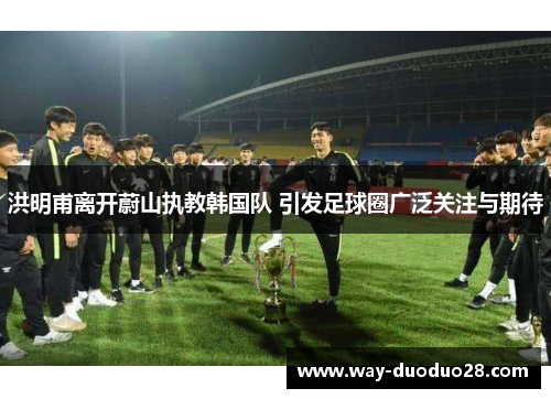 洪明甫离开蔚山执教韩国队 引发足球圈广泛关注与期待